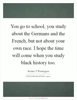 You go to school, you study about the Germans and the French, but not about your own race. I hope the time will come when you study black history too Picture Quote #1
