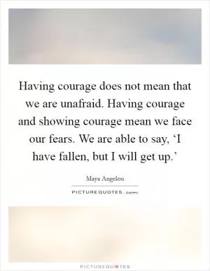 Having courage does not mean that we are unafraid. Having courage and showing courage mean we face our fears. We are able to say, ‘I have fallen, but I will get up.’ Picture Quote #1