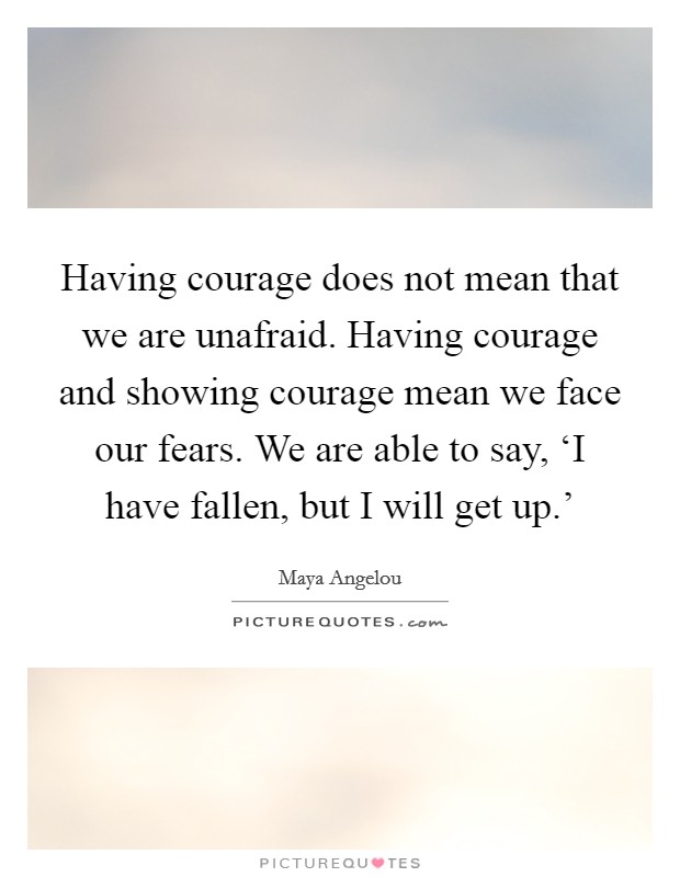 Having courage does not mean that we are unafraid. Having courage and showing courage mean we face our fears. We are able to say, ‘I have fallen, but I will get up.' Picture Quote #1