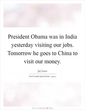 President Obama was in India yesterday visiting our jobs. Tomorrow he goes to China to visit our money Picture Quote #1