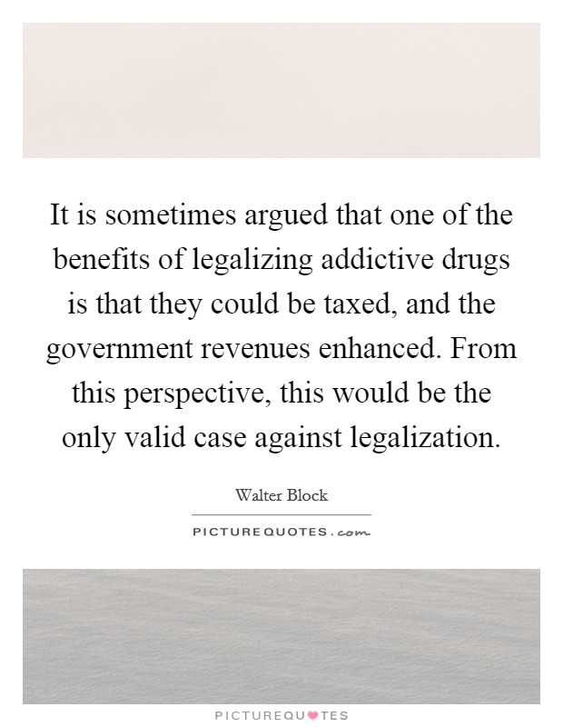 It is sometimes argued that one of the benefits of legalizing addictive drugs is that they could be taxed, and the government revenues enhanced. From this perspective, this would be the only valid case against legalization Picture Quote #1