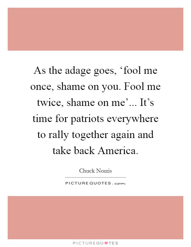 As the adage goes, ‘fool me once, shame on you. Fool me twice, shame on me'... It's time for patriots everywhere to rally together again and take back America Picture Quote #1
