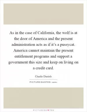 As in the case of California, the wolf is at the door of America and the present administration acts as if it’s a pussycat. America cannot maintain the present entitlement programs and support a government this size and keep on living on a credit card Picture Quote #1