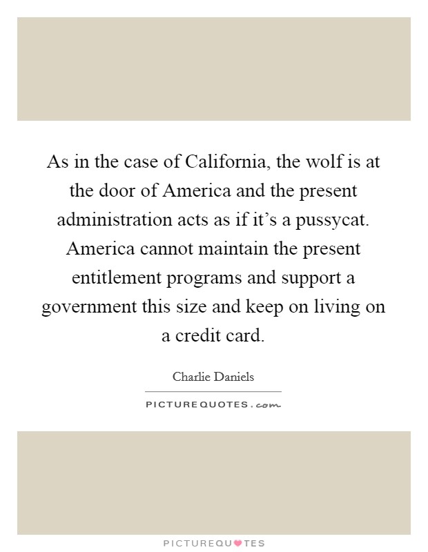 As in the case of California, the wolf is at the door of America and the present administration acts as if it's a pussycat. America cannot maintain the present entitlement programs and support a government this size and keep on living on a credit card Picture Quote #1