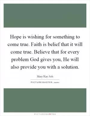 Hope is wishing for something to come true. Faith is belief that it will come true. Believe that for every problem God gives you, He will also provide you with a solution Picture Quote #1