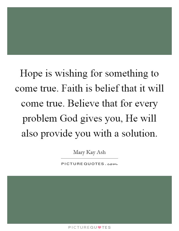 Hope is wishing for something to come true. Faith is belief that it will come true. Believe that for every problem God gives you, He will also provide you with a solution Picture Quote #1