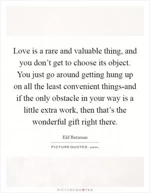 Love is a rare and valuable thing, and you don’t get to choose its object. You just go around getting hung up on all the least convenient things-and if the only obstacle in your way is a little extra work, then that’s the wonderful gift right there Picture Quote #1