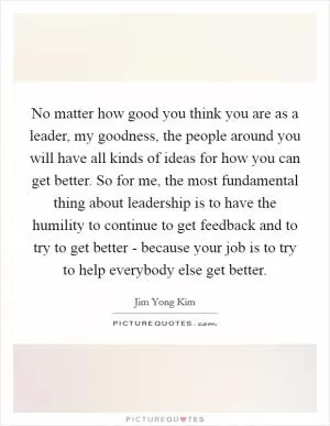 No matter how good you think you are as a leader, my goodness, the people around you will have all kinds of ideas for how you can get better. So for me, the most fundamental thing about leadership is to have the humility to continue to get feedback and to try to get better - because your job is to try to help everybody else get better Picture Quote #1