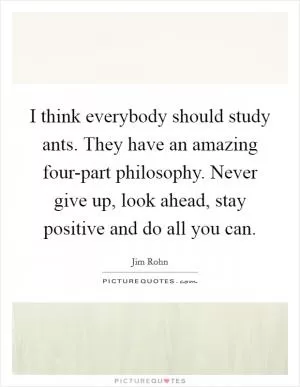 I think everybody should study ants. They have an amazing four-part philosophy. Never give up, look ahead, stay positive and do all you can Picture Quote #1