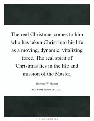 The real Christmas comes to him who has taken Christ into his life as a moving, dynamic, vitalizing force. The real spirit of Christmas lies in the life and mission of the Master Picture Quote #1