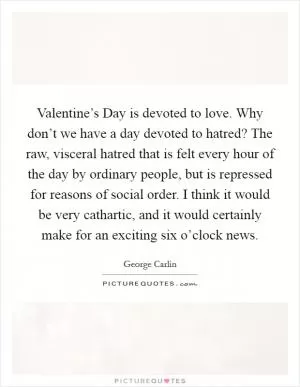 Valentine’s Day is devoted to love. Why don’t we have a day devoted to hatred? The raw, visceral hatred that is felt every hour of the day by ordinary people, but is repressed for reasons of social order. I think it would be very cathartic, and it would certainly make for an exciting six o’clock news Picture Quote #1