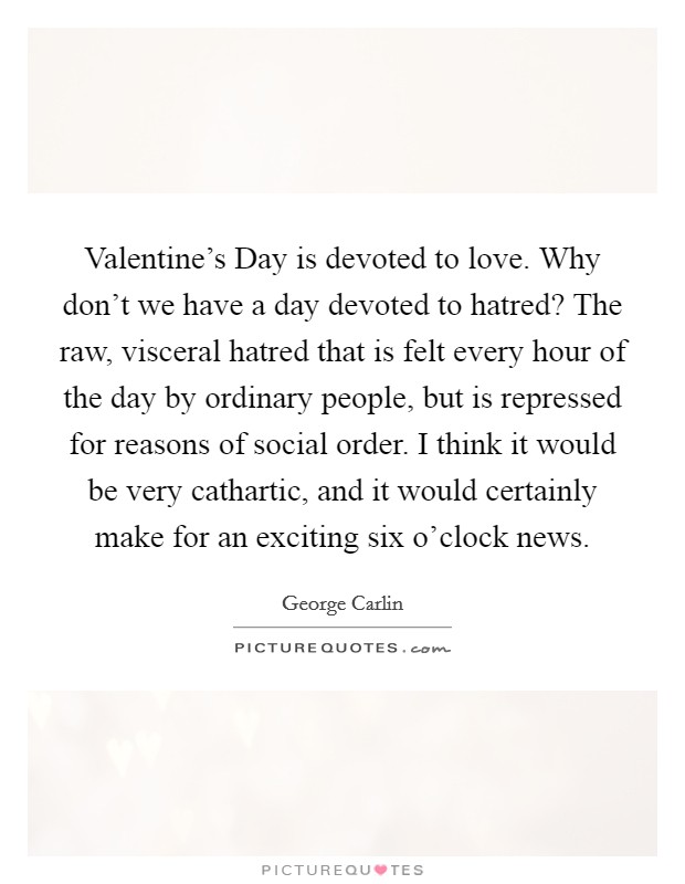 Valentine's Day is devoted to love. Why don't we have a day devoted to hatred? The raw, visceral hatred that is felt every hour of the day by ordinary people, but is repressed for reasons of social order. I think it would be very cathartic, and it would certainly make for an exciting six o'clock news Picture Quote #1