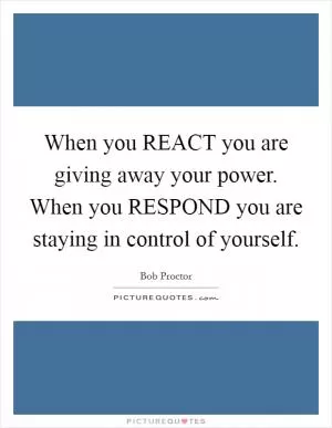 When you REACT you are giving away your power. When you RESPOND you are staying in control of yourself Picture Quote #1