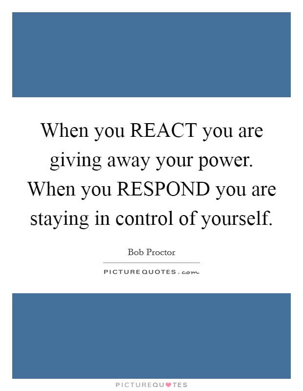 When you REACT you are giving away your power. When you RESPOND you are staying in control of yourself Picture Quote #1