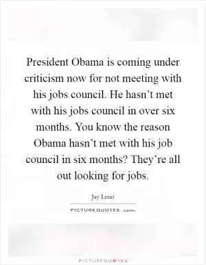 President Obama is coming under criticism now for not meeting with his jobs council. He hasn’t met with his jobs council in over six months. You know the reason Obama hasn’t met with his job council in six months? They’re all out looking for jobs Picture Quote #1