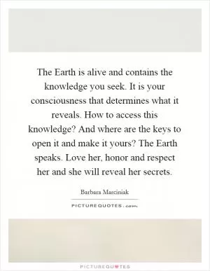 The Earth is alive and contains the knowledge you seek. It is your consciousness that determines what it reveals. How to access this knowledge? And where are the keys to open it and make it yours? The Earth speaks. Love her, honor and respect her and she will reveal her secrets Picture Quote #1
