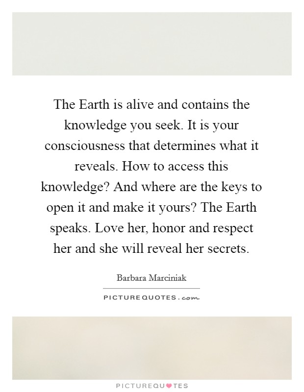 The Earth is alive and contains the knowledge you seek. It is your consciousness that determines what it reveals. How to access this knowledge? And where are the keys to open it and make it yours? The Earth speaks. Love her, honor and respect her and she will reveal her secrets Picture Quote #1