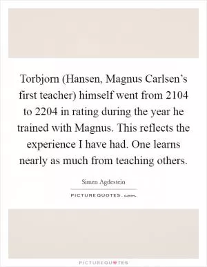Torbjorn (Hansen, Magnus Carlsen’s first teacher) himself went from 2104 to 2204 in rating during the year he trained with Magnus. This reflects the experience I have had. One learns nearly as much from teaching others Picture Quote #1