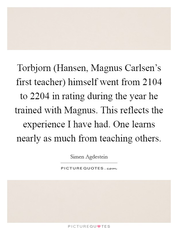 Torbjorn (Hansen, Magnus Carlsen's first teacher) himself went from 2104 to 2204 in rating during the year he trained with Magnus. This reflects the experience I have had. One learns nearly as much from teaching others Picture Quote #1