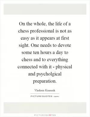 On the whole, the life of a chess professional is not as easy as it appears at first sight. One needs to devote some ten hours a day to chess and to everything connected with it - physical and psycholgical preparation Picture Quote #1