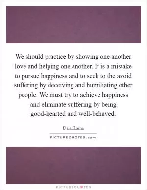 We should practice by showing one another love and helping one another. It is a mistake to pursue happiness and to seek to the avoid suffering by deceiving and humiliating other people. We must try to achieve happiness and eliminate suffering by being good-hearted and well-behaved Picture Quote #1