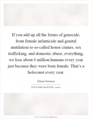 If you add up all the forms of genocide, from female infanticide and genital mutilation to so-called honor crimes, sex trafficking, and domestic abuse, everything, we lose about 6 million humans every year just because they were born female. That’s a holocaust every year Picture Quote #1