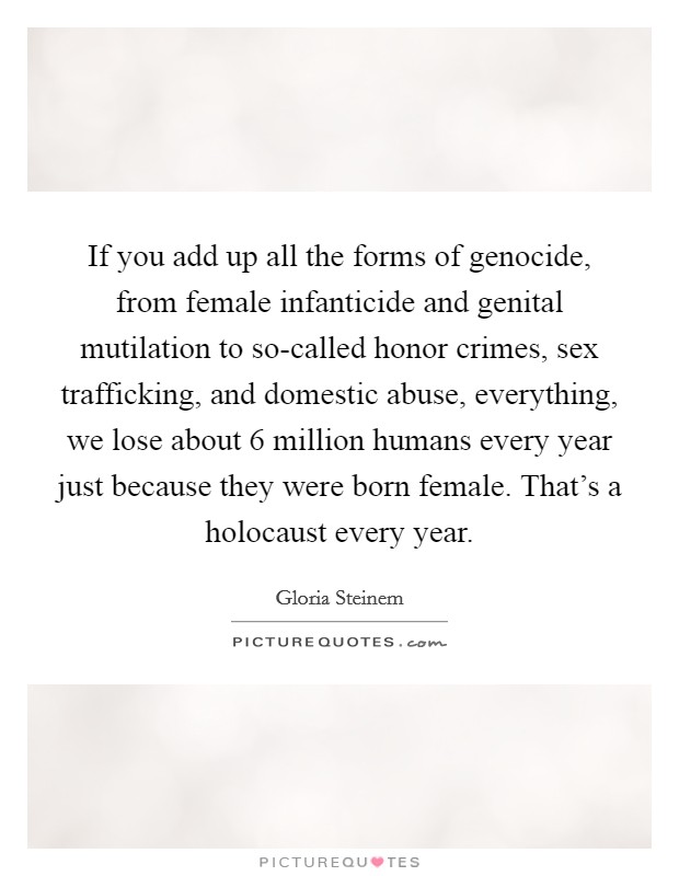 If you add up all the forms of genocide, from female infanticide and genital mutilation to so-called honor crimes, sex trafficking, and domestic abuse, everything, we lose about 6 million humans every year just because they were born female. That's a holocaust every year Picture Quote #1