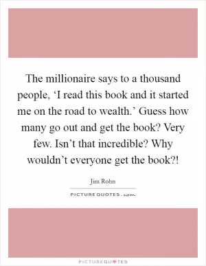 The millionaire says to a thousand people, ‘I read this book and it started me on the road to wealth.’ Guess how many go out and get the book? Very few. Isn’t that incredible? Why wouldn’t everyone get the book?! Picture Quote #1