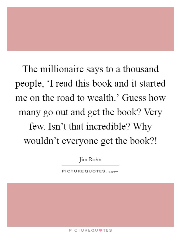 The millionaire says to a thousand people, ‘I read this book and it started me on the road to wealth.' Guess how many go out and get the book? Very few. Isn't that incredible? Why wouldn't everyone get the book?! Picture Quote #1