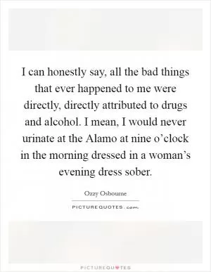 I can honestly say, all the bad things that ever happened to me were directly, directly attributed to drugs and alcohol. I mean, I would never urinate at the Alamo at nine o’clock in the morning dressed in a woman’s evening dress sober Picture Quote #1