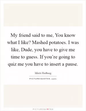 My friend said to me, You know what I like? Mashed potatoes. I was like, Dude, you have to give me time to guess. If you’re going to quiz me you have to insert a pause Picture Quote #1