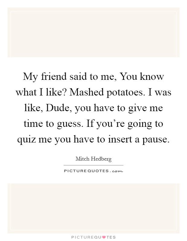 My friend said to me, You know what I like? Mashed potatoes. I was like, Dude, you have to give me time to guess. If you're going to quiz me you have to insert a pause Picture Quote #1