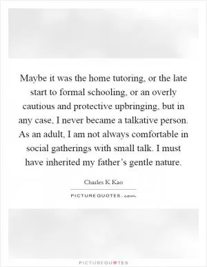 Maybe it was the home tutoring, or the late start to formal schooling, or an overly cautious and protective upbringing, but in any case, I never became a talkative person. As an adult, I am not always comfortable in social gatherings with small talk. I must have inherited my father’s gentle nature Picture Quote #1