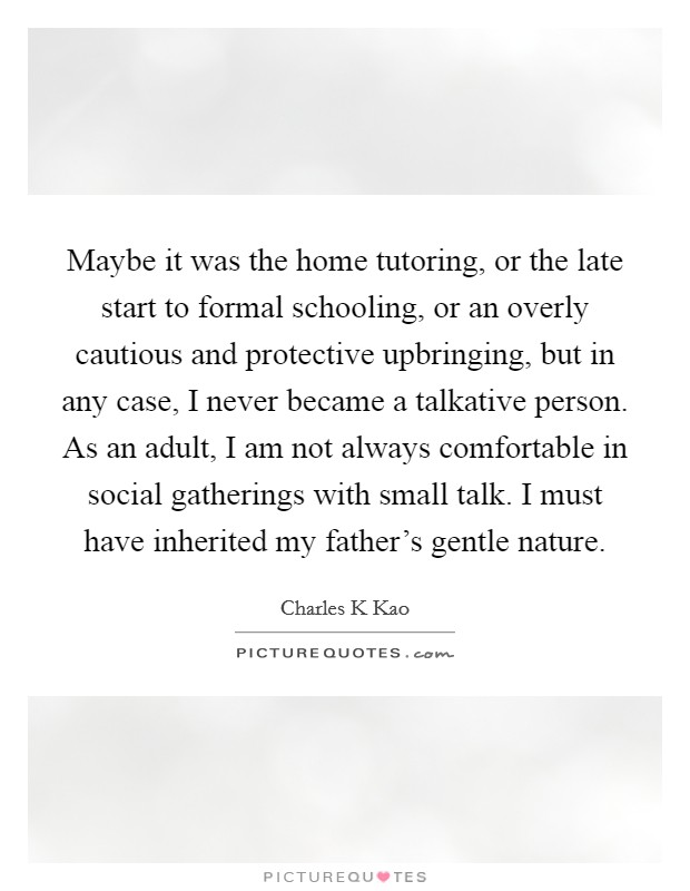Maybe it was the home tutoring, or the late start to formal schooling, or an overly cautious and protective upbringing, but in any case, I never became a talkative person. As an adult, I am not always comfortable in social gatherings with small talk. I must have inherited my father's gentle nature Picture Quote #1