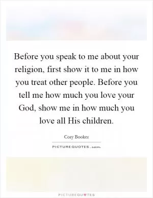 Before you speak to me about your religion, first show it to me in how you treat other people. Before you tell me how much you love your God, show me in how much you love all His children Picture Quote #1
