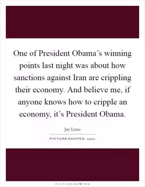 One of President Obama’s winning points last night was about how sanctions against Iran are crippling their economy. And believe me, if anyone knows how to cripple an economy, it’s President Obama Picture Quote #1
