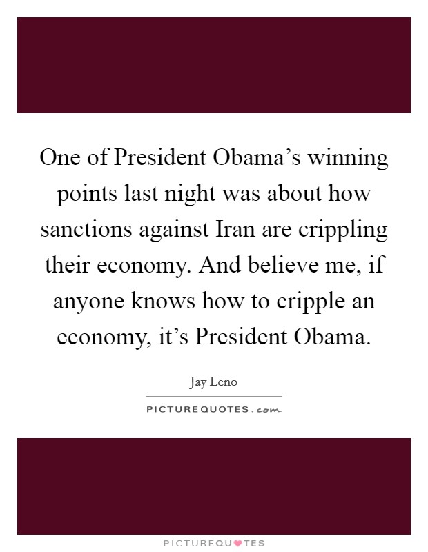 One of President Obama's winning points last night was about how sanctions against Iran are crippling their economy. And believe me, if anyone knows how to cripple an economy, it's President Obama Picture Quote #1