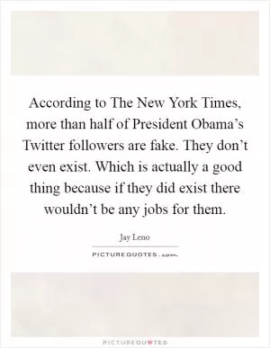 According to The New York Times, more than half of President Obama’s Twitter followers are fake. They don’t even exist. Which is actually a good thing because if they did exist there wouldn’t be any jobs for them Picture Quote #1