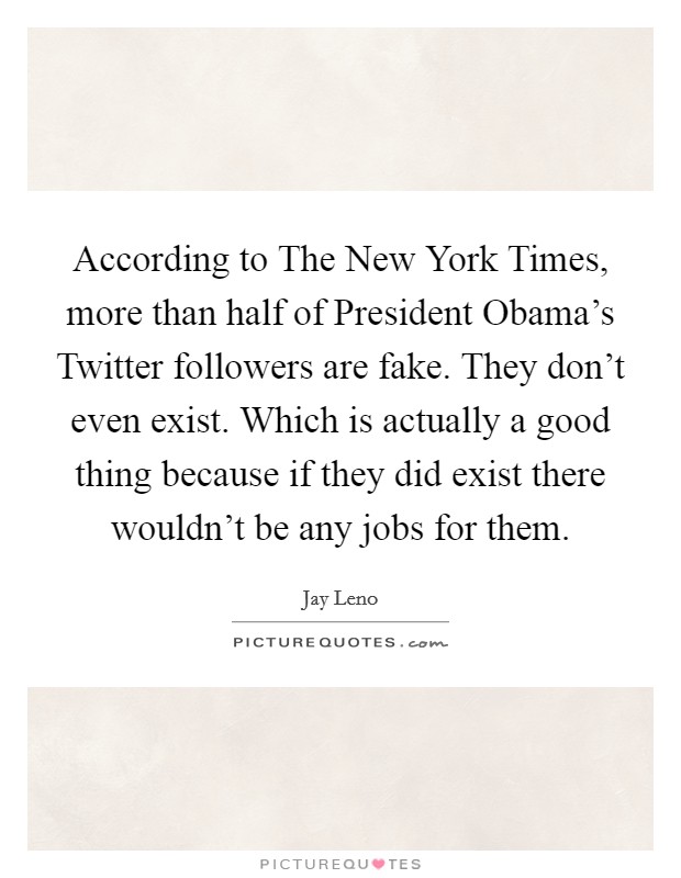 According to The New York Times, more than half of President Obama's Twitter followers are fake. They don't even exist. Which is actually a good thing because if they did exist there wouldn't be any jobs for them Picture Quote #1