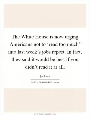 The White House is now urging Americans not to ‘read too much’ into last week’s jobs report. In fact, they said it would be best if you didn’t read it at all Picture Quote #1