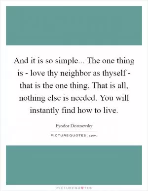 And it is so simple... The one thing is - love thy neighbor as thyself - that is the one thing. That is all, nothing else is needed. You will instantly find how to live Picture Quote #1