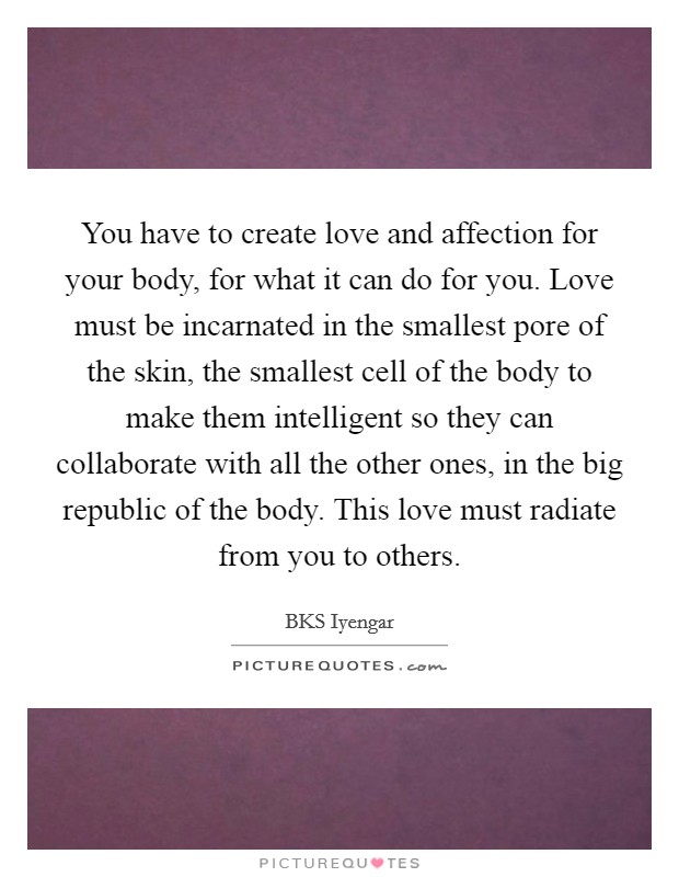 You have to create love and affection for your body, for what it can do for you. Love must be incarnated in the smallest pore of the skin, the smallest cell of the body to make them intelligent so they can collaborate with all the other ones, in the big republic of the body. This love must radiate from you to others Picture Quote #1