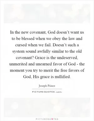 In the new covenant, God doesn’t want us to be blessed when we obey the law and cursed when we fail. Doesn’t such a system sound awfully similar to the old covenant? Grace is the undeserved, unmerited and unearned favor of God - the moment you try to merit the free favors of God, His grace is nullified Picture Quote #1