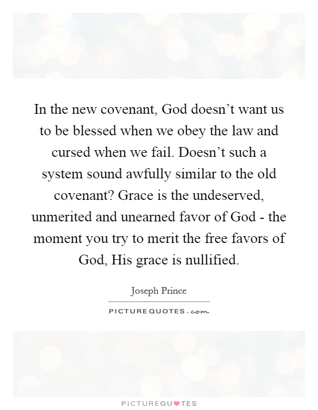 In the new covenant, God doesn’t want us to be blessed when we obey the law and cursed when we fail. Doesn’t such a system sound awfully similar to the old covenant? Grace is the undeserved, unmerited and unearned favor of God - the moment you try to merit the free favors of God, His grace is nullified Picture Quote #1