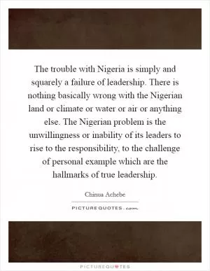 The trouble with Nigeria is simply and squarely a failure of leadership. There is nothing basically wrong with the Nigerian land or climate or water or air or anything else. The Nigerian problem is the unwillingness or inability of its leaders to rise to the responsibility, to the challenge of personal example which are the hallmarks of true leadership Picture Quote #1