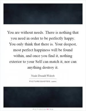 You are without needs. There is nothing that you need in order to be perfectly happy. You only think that there is. Your deepest, most perfect happiness will be found within, and once you find it, nothing exterior to your Self can match it, nor can anything destroy it Picture Quote #1