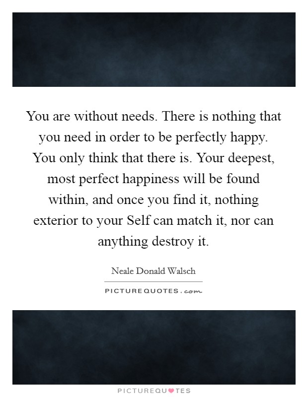 You are without needs. There is nothing that you need in order to be perfectly happy. You only think that there is. Your deepest, most perfect happiness will be found within, and once you find it, nothing exterior to your Self can match it, nor can anything destroy it Picture Quote #1