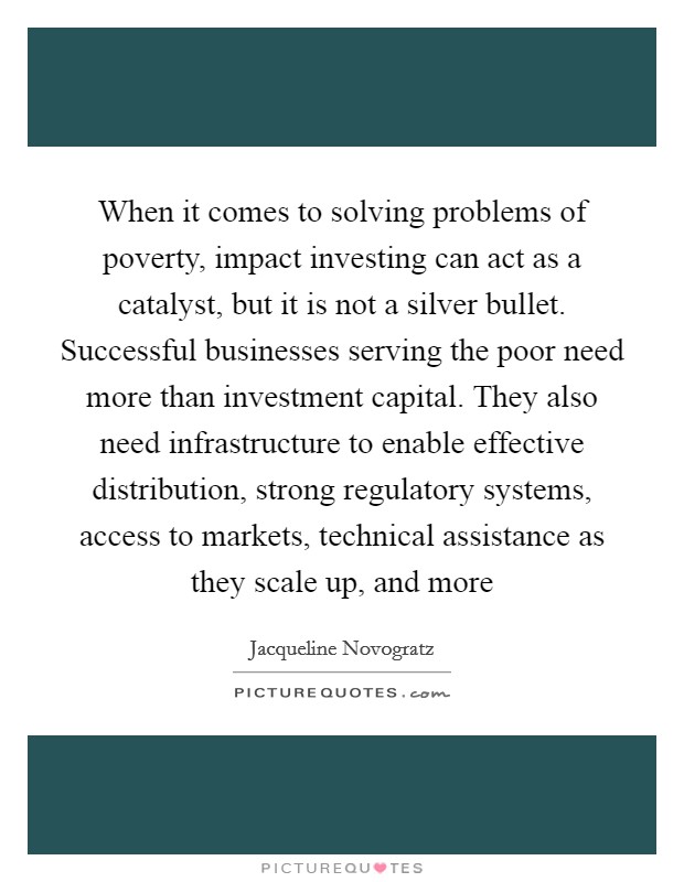 When it comes to solving problems of poverty, impact investing can act as a catalyst, but it is not a silver bullet. Successful businesses serving the poor need more than investment capital. They also need infrastructure to enable effective distribution, strong regulatory systems, access to markets, technical assistance as they scale up, and more Picture Quote #1