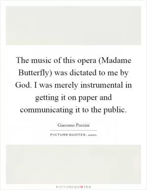 The music of this opera (Madame Butterfly) was dictated to me by God. I was merely instrumental in getting it on paper and communicating it to the public Picture Quote #1