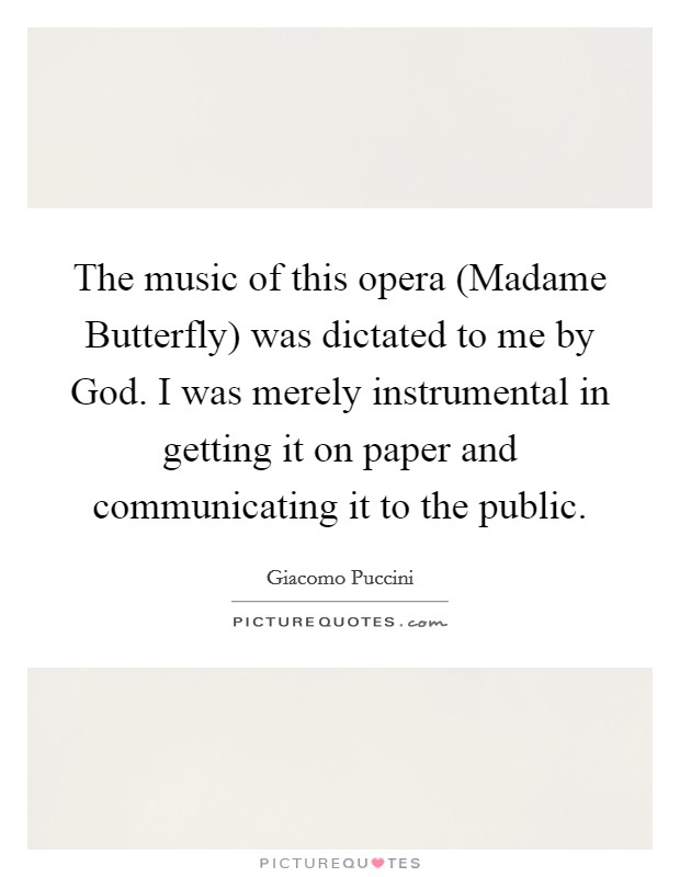 The music of this opera (Madame Butterfly) was dictated to me by God. I was merely instrumental in getting it on paper and communicating it to the public Picture Quote #1